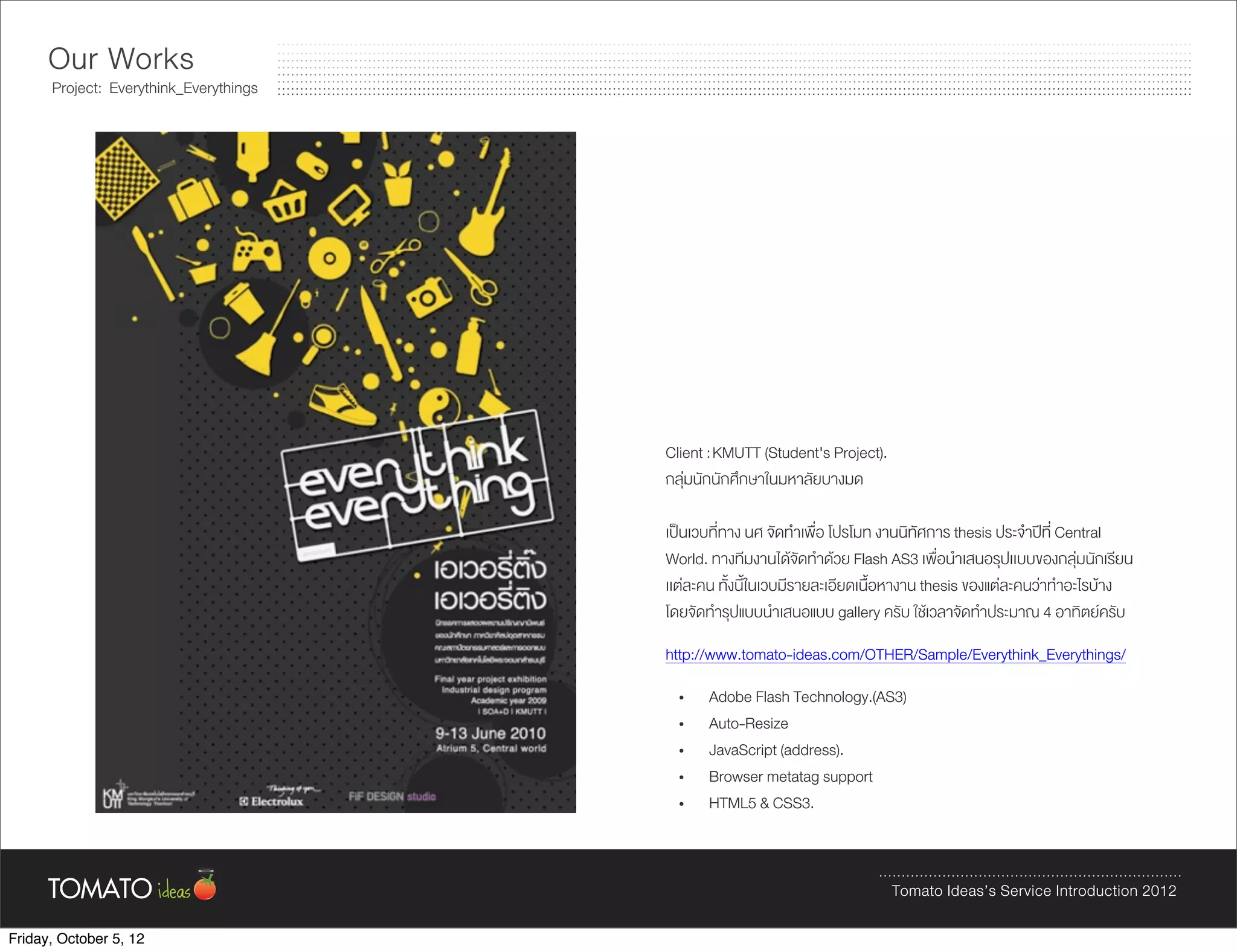 Our Works
      Project: Everythink_Everythings




                                        Client : KMUTT (Student's Project).
                                        กลุมนักนักศึกษาในมหาลัยบางมด

                                        เปนเวบที่ทาง นศ จัดทำเพื่อ โปรโมท งานนิทัศการ thesis ประจำปที่ Central
                                        World. ทางทีมงานไดจัดทำดวย Flash AS3 เพื่อนำเสนอรุปเเบบของกลุมนักเรียน
                                        เเตละคน ทั้งนี้ในเวบมีรายละเอียดเนื้อหางาน thesis ของแตละคนวาทำอะไรบาง
                                        โดยจัดทำรุปแบบนำเสนอแบบ gallery ครับ ใชเวลาจัดทำประมาณ 4 อาทิตยครับ
                                        http://www.tomato-ideas.com/OTHER/Sample/Everythink_Everythings/
                                          •   Adobe Flash Technology.(AS3)
                                          •   Auto-Resize
                                          •   JavaScript (address).
                                          •   Browser metatag support
                                          •   HTML5 & CSS3.



                                                                              Tomato Ideas’s Service Introduction 2012

Friday, October 5, 12
 