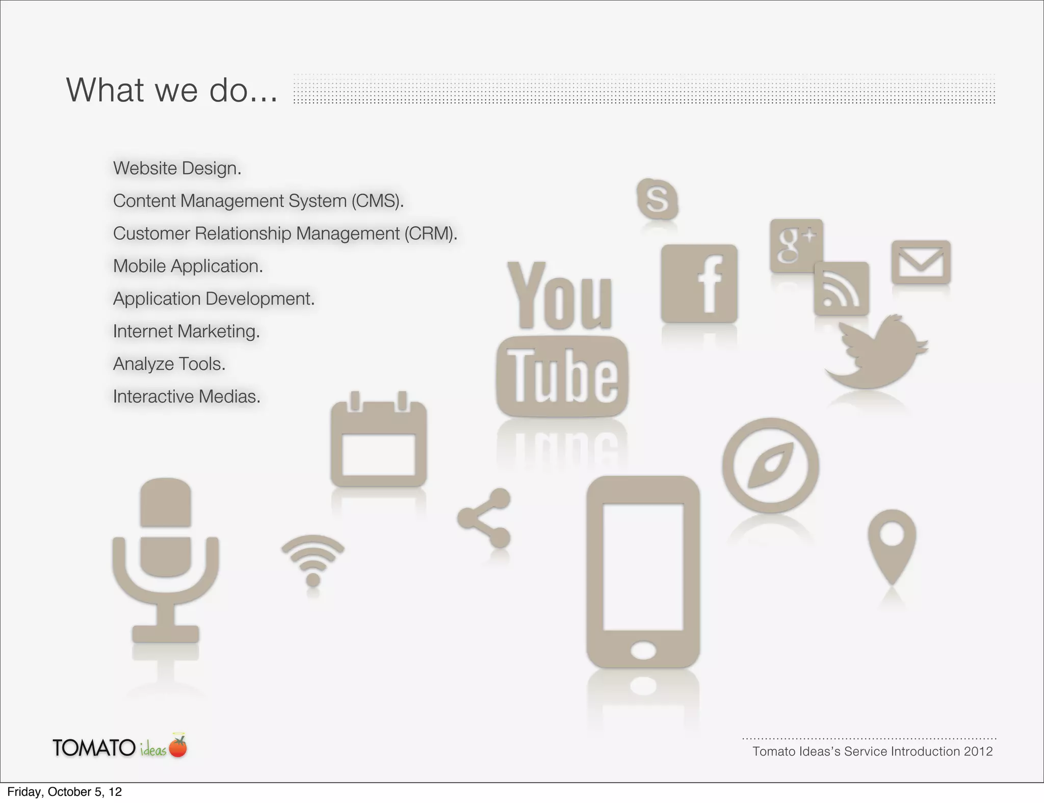 What we do...
                   Website Design.
                   Content Management System (CMS).
                   Customer Relationship Management (CRM).
                   Mobile Application.
                   Application Development.
                   Internet Marketing.
                   Analyze Tools.
                   Interactive Medias.




                                                             Tomato Ideas’s Service Introduction 2012

Friday, October 5, 12
 