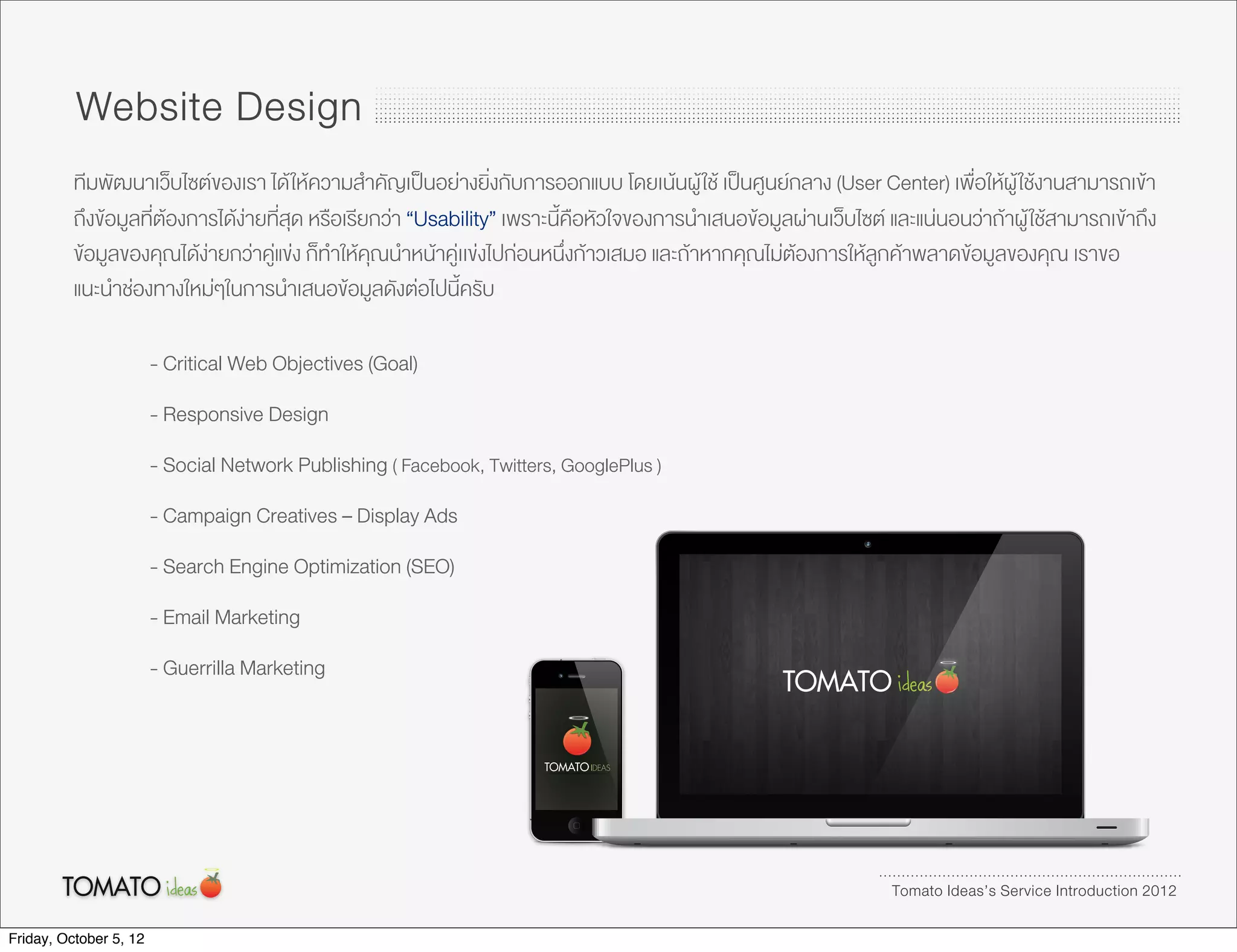 Website Design
          ทีมพัฒนาเว็บไซตของเรา ได ใหความสำคัญเปนอยางยิ่งกับการออกแบบ โดยเนนผู ใช เปนศูนยกลาง (User Center) เพื่อใหผู ใชงานสามารถเขา
          ถึงขอมูลที่ตองการไดงายที่สุด หรือเรียกวา “Usability” เพราะนี้คือหัวใจของการนำเสนอขอมูลผานเว็บไซต และแนนอนวาถาผู ใชสามารถเขาถึง
          ขอมูลของคุณไดงายกวาคูแขง ก็ทำใหคุณนำหนาคูเเขงไปกอนหนึ่งกาวเสมอ และถาหากคุณไมตองการใหลูกคาพลาดขอมูลของคุณ เราขอ
          แนะนำชองทางใหมๆในการนำเสนอขอมูลดังตอไปนี้ครับ

                        - Critical Web Objectives (Goal)
                        - Responsive Design
                        - Social Network Publishing ( Facebook, Twitters, GooglePlus )
                        - Campaign Creatives – Display Ads
                        - Search Engine Optimization (SEO)
                        - Email Marketing
                        - Guerrilla Marketing




                                                                                                                   Tomato Ideas’s Service Introduction 2012

Friday, October 5, 12
 