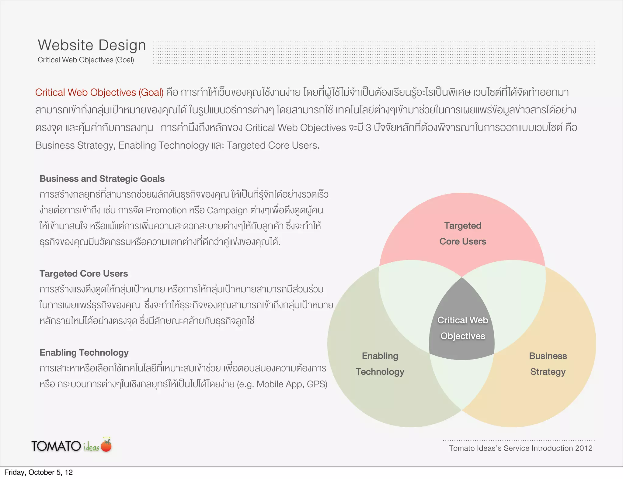 Website Design
          Critical Web Objectives (Goal)


         Critical Web Objectives (Goal) คือ การทำใหเว็บของคุณใชงานงาย โดยที่ผู ใช ไมจำเปนตองเรียนรูอะไรเปนพิเศษ เวบไซตที่ไดจัดทำออกมา
         สามารถเขาถึงกลุมเปาหมายของคุณได ในรูปแบบวิธีการตางๆ โดยสามารถใช เทคโนโลยีตางๆเขามาชวยในการเผยแพรขอมูลขาวสารไดอยาง
         ตรงจุด และคุมคากับการลงทุน การคำนึงถึงหลักของ Critical Web Objectives จะมี 3 ปจจัยหลักที่ตองพิจารณาในการออกแบบเวบไซต คือ
         Business Strategy, Enabling Technology และ Targeted Core Users.

          Business and Strategic Goals
          การสรางกลยุทธที่สามารถชวยผลักดันธุรกิจของคุณ ใหเปนที่รุจักไดอยางรวดเร็ว
          งายตอการเขาถึง เชน การจัด Promotion หรือ Campaign ตางๆเพื่อดึงดูดผูคน
          ใหเขามาสนใจ หรือแมแตการเพิ่มความสะดวกสะบายตางๆใหกับลูกคา ซึ่งจะทำให                          Targeted
          ธุรกิจของคุณมีนวัตกรรมหรือความแตกตางที่ดีกวาคูแขงของคุณได.                                     Core Users

          Targeted Core Users
          การสรางแรงดึงดูดใหกลุมเปาหมาย หรือการใหกลุมเปาหมายสามารถมีสวนรวม
          ในการเผยแพรธุรกิจของคุณ ซ่ึงจะทำใหธุระกิจของคุณสามารถเขาถึงกลุมเปาหมาย
          หลักรายใหมไดอยางตรงจุด ซึ่งมีลักษณะคลายกับธุรกิจลูกโซ                                         Critical Web
                                                                                                             Objectives
          Enabling Technology                                                                Enabling                                 Business
          การเสาะหาหรือเลือกใชเทคโนโลยีที่เหมาะสมเขาชวย เพื่อตอบสนองความตองการ          Technology                                Strategy
          หรือ กระบวนการตางๆในเชิงกลยุทธ ใหเปนไปไดโดยงาย (e.g. Mobile App, GPS)



                                                                                                                Tomato Ideas’s Service Introduction 2012

Friday, October 5, 12
 