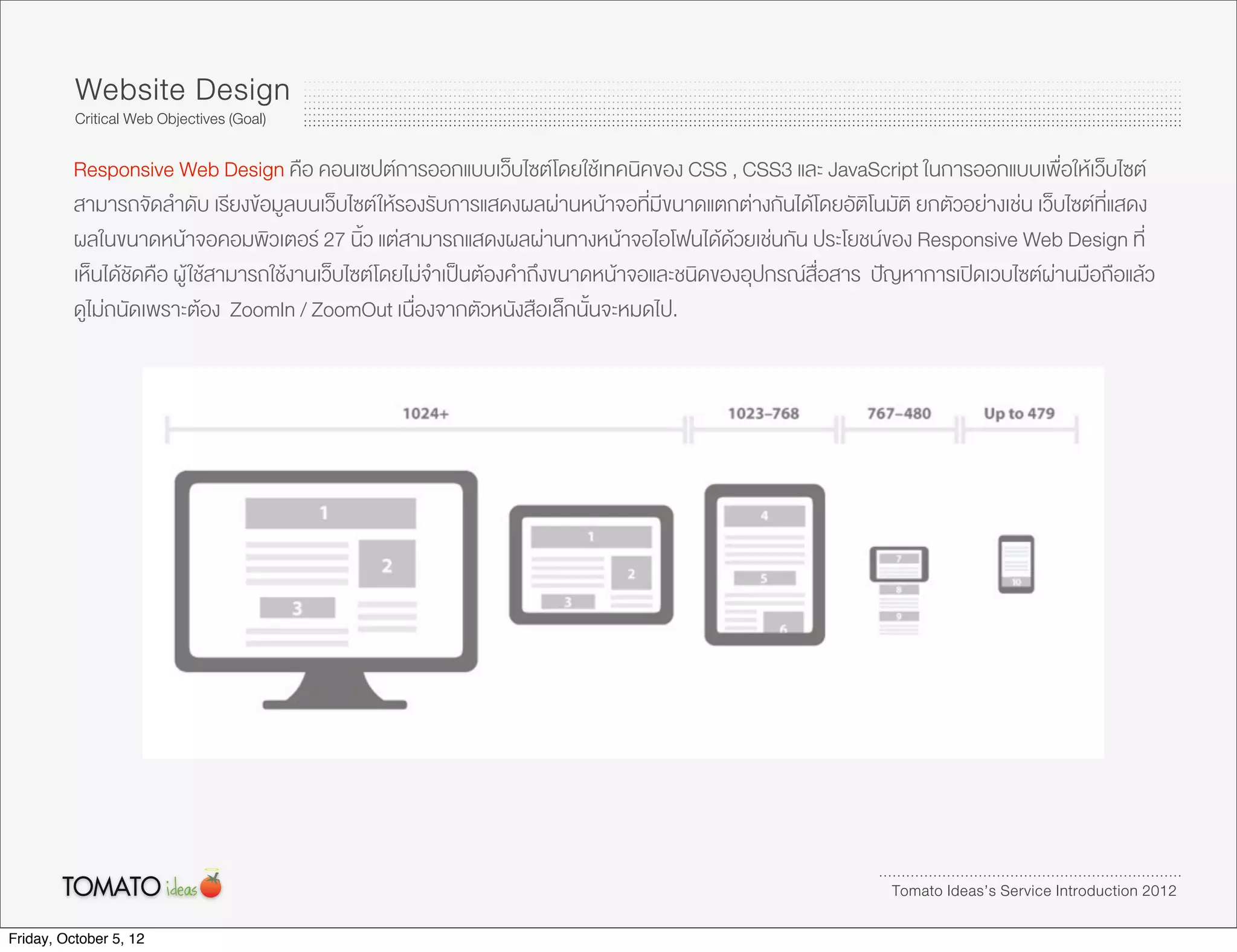 Website Design
          Critical Web Objectives (Goal)

          Responsive Web Design คือ คอนเซปตการออกแบบเว็บไซตโดยใชเทคนิคของ CSS , CSS3 และ JavaScript ในการออกแบบเพื่อใหเว็บไซต
          สามารถจัดลำดับ เรียงขอมูลบนเว็บไซต ใหรองรับการแสดงผลผานหนาจอที่มีขนาดแตกตางกันไดโดยอัติโนมัติ ยกตัวอยางเชน เว็บไซตที่แสดง
          ผลในขนาดหนาจอคอมพิวเตอร 27 นิ้ว แตสามารถแสดงผลผานทางหนาจอไอโฟนไดดวยเชนกัน ประโยชนของ Responsive Web Design ที่
          เห็นไดชัดคือ ผู ใชสามารถใชงานเว็บไซตโดยไมจำเปนตองคำถึงขนาดหนาจอและชนิดของอุปกรณสื่อสาร ปญหาการเปดเวบไซตผานมือถือแลว
          ดูไมถนัดเพราะตอง ZoomIn / ZoomOut เนื่องจากตัวหนังสือเล็กนั้นจะหมดไป.




                                                                                                             Tomato Ideas’s Service Introduction 2012

Friday, October 5, 12
 