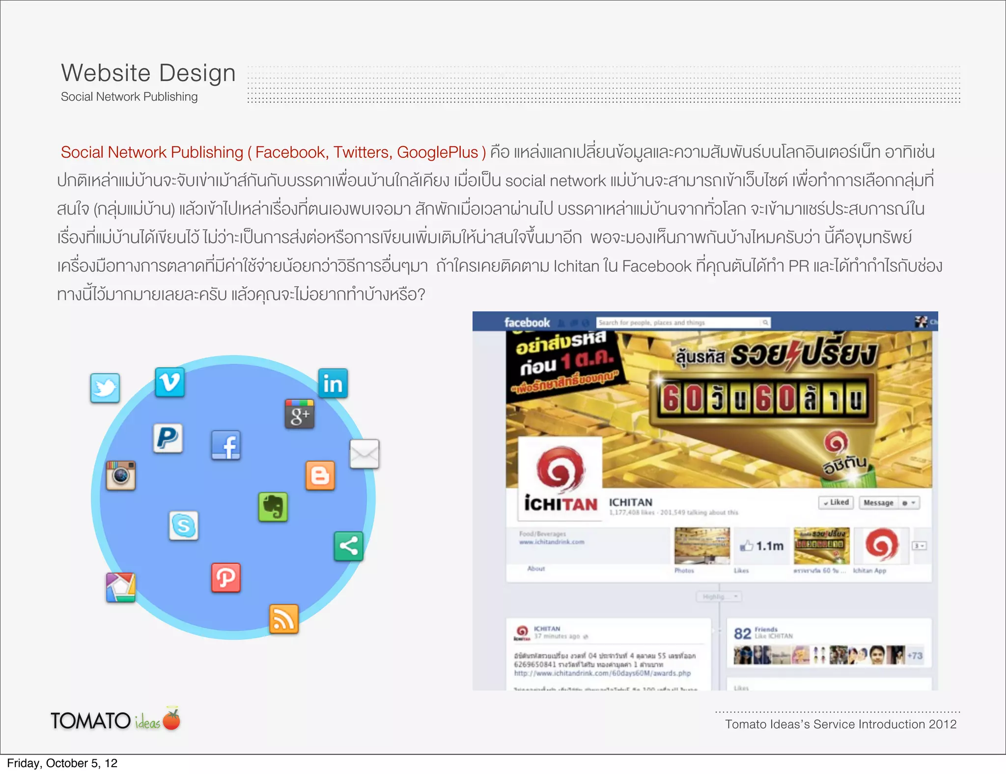 Website Design
          Social Network Publishing


          Social Network Publishing ( Facebook, Twitters, GooglePlus ) คือ แหลงแลกเปลี่ยนขอมูลและความสัมพันธบนโลกอินเตอรเน็ท อาทิเชน
         ปกติเหลาแมบานจะจับเขาเมาสกันกับบรรดาเพื่อนบานใกลเคียง เมื่อเปน social network แมบานจะสามารถเขาเว็บไซต เพื่อทำการเลือกกลุมที่
         สนใจ (กลุมแมบาน) แลวเขาไปเหลาเรื่องที่ตนเองพบเจอมา สักพักเมื่อเวลาผานไป บรรดาเหลาแมบานจากทั่วโลก จะเขามาแชรประสบการณ ใน
         เรื่องที่แมบานไดเขียนไว ไมวาะเปนการสงตอหรือการเขียนเพิ่มเติมใหนาสนใจขึ้นมาอีก พอจะมองเห็นภาพกันบางไหมครับวา นี้คือขุมทรัพย
         เครื่องมือทางการตลาดที่มีคาใชจายนอยกวาวิธีการอื่นๆมา ถาใครเคยติดตาม Ichitan ใน Facebook ที่คุณตันไดทำ PR และไดทำกำไรกับชอง
         ทางนี้ไวมากมายเลยละครับ แลวคุณจะไมอยากทำบางหรือ?




                                                                                                                 Tomato Ideas’s Service Introduction 2012

Friday, October 5, 12
 