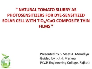 “ NATURAL TOMATO SLURRY AS
PHOTOSENSITIZERS FOR DYE-SENSITIZED
SOLAR CELL WITH TiO2/CuO COMPOSITE THIN
FILMS ”
Presented by :- Meet A. Moradiya
Guided by :- J.H. Markna
(V.V.P. Engineering College, Rajkot)
 