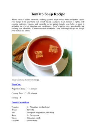 Tomato Soup Recipe
After a series of recipes on sweets, we bring you this much needed starter recipe that kindles
your hunger to let your taste buds scorch before a delicious meal. Tomato is replete with
essential nutrients, vitamins and minerals. A low-calorie tomato soup before a meal is
advisable by a lot of dieticians and nutritionists. There’s nothing more comfortable and
satiating than a hot bowl of tomato soup on weekends. Learn this simple recipe and delight
your friends and family.

Image Courtesy : homecooksrecipe
Time Chart
Preparation Time : 5 – 8 minutes
Cooking Time : 15 – 20 minutes
Servings : 4
Essential Ingredients
Tomatoes
Breads
Salt
Sugar
Onion
Olive Oil

: 6 – 7 (medium sized and ripe)
: 2 (Fresh)
: 1 teaspoon (depends on your taste)
: 1 – 2 teaspoons
: 1 (medium sized)
: 2 tablespoons

 