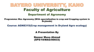 Faculty of Agriculture
Department of Agronomy
Programme: Msc Agronomy (With specialization in crop and Cropping system in
Drylands)
Course: AGN8315(Crop management in Dryland Agro ecology)
A Presentation By
Nazeer Musa Ahmad
(SPS/19/MAG/00033)
 