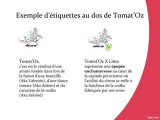 Exemple d’étiquettes au dos de Tomat’Oz
Tomat’Oz X Lima
représente une épopée
enchanteresse au cœur de
la capitale péruvienne où
l’acidité du citron se mêle à
la fraicheur de la vodka
fabriquée par nos soins
TOMAT’OZTOMAT’OZ
Tomat’Oz,
c’est est le résultat d’une
amitié fondée dans lors de
la fusion d’une bouteille
(Aka Valentin), d’une douce
tomate (Aka Adrien) et du
caractère de la vodka
(Aka Salomé)
 