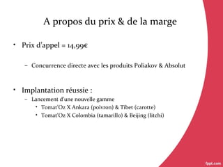 A propos du prix & de la marge
• Prix d’appel = 14,99€
– Concurrence directe avec les produits Poliakov & Absolut
• Implantation réussie :
– Lancement d’une nouvelle gamme
• Tomat’Oz X Ankara (poivron) & Tibet (carotte)
• Tomat’Oz X Colombia (tamarillo) & Beijing (litchi)
 