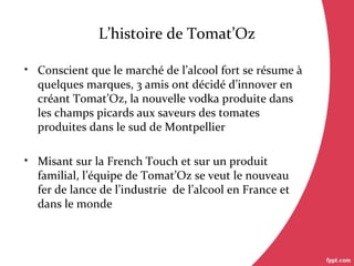 L’histoire de Tomat’Oz
• Conscient que le marché de l’alcool fort se résume à
quelques marques, 3 amis ont décidé d’innover en
créant Tomat’Oz, la nouvelle vodka produite dans
les champs picards aux saveurs des tomates
produites dans le sud de Montpellier
• Misant sur la French Touch et sur un produit
familial, l’équipe de Tomat’Oz se veut le nouveau
fer de lance de l’industrie de l’alcool en France et
dans le monde
 