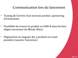 Communication lors du lancement
• Teasing de l’arrivée d’un nouveau produit, sponsoring
d’évènements
• Possibilité de trouver le produit en GMS & dans les bars
(digne successeur du Bloody Mary)
• Dégustation en magasin des 3 produits en avant
première (susciter l’attention)
 