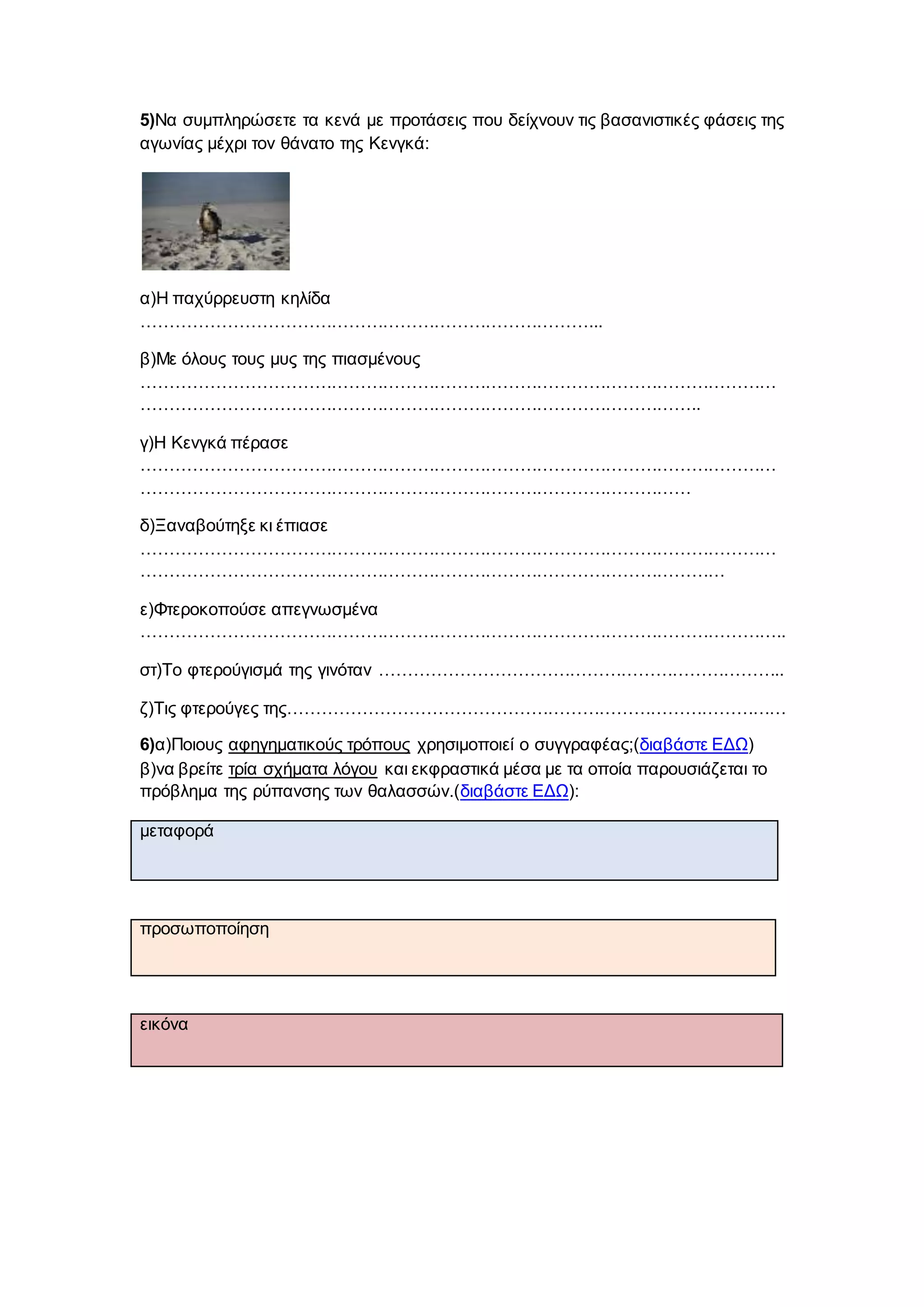 5)Να συμπληρώσετε τα κενά με προτάσεις που δείχνουν τις βασανιστικές φάσεις της
αγωνίας μέχρι τον θάνατο της Κενγκά:
α)Η παχύρρευστη κηλίδα
……………………………………………………………………...
β)Με όλους τους μυς της πιασμένους
…………………………………………………………………………………………………
……………………………………………………………………………………..
γ)Η Κενγκά πέρασε
…………………………………………………………………………………………………
……………………………………………………………………………………
δ)Ξαναβούτηξε κι έπιασε
…………………………………………………………………………………………………
…………………………………………………………………………………………
ε)Φτεροκοπούσε απεγνωσμένα
…………………………………………………………………………………………………..
στ)Το φτερούγισμά της γινόταν ……………………………………………………………..
ζ)Τις φτερούγες της……………………………………………………………………………
6)α)Ποιους αφηγηματικούς τρόπους χρησιμοποιεί ο συγγραφέας;(διαβάστε ΕΔΩ)
β)να βρείτε τρία σχήματα λόγου και εκφραστικά μέσα με τα οποία παρουσιάζεται το
πρόβλημα της ρύπανσης των θαλασσών.(διαβάστε ΕΔΩ):
μεταφορά
προσωποποίηση
εικόνα
 