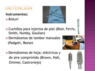 Instrumentos:
 Bisturí


 Cuchillospara injertos de piel (Blair, Ferris,
  Smith, Humby, Goulian)
 Dermátomos de tambor manuales
 (Padgett, Reese)

 Dermátomos  de hoja: eléctricos y
  de aire comprimido (Brown, Hall,
  Zimmer, Castroviejo)
 