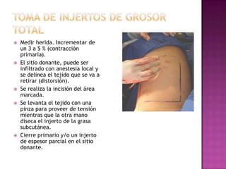    Medir herida. Incrementar de
    un 3 a 5 % (contracción
    primaria).
   El sitio donante, puede ser
    infiltrado con anestesia local y
    se delinea el tejido que se va a
    retirar (distorsión).
   Se realiza la incisión del área
    marcada.
   Se levanta el tejido con una
    pinza para proveer de tensión
    mientras que la otra mano
    diseca el injerto de la grasa
    subcutánea.
   Cierre primario y/o un injerto
    de espesor parcial en el sitio
    donante.
 