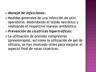  Manejo   de infecciones:
 Medidas generales de una infección de sitio
  operatorio, desbridando el tejido necrótico y
  realizando el respectivo manejo antibiótico.
 Prevención de cicatrices hipertróficas:
 La utilización de prendas compresivas
  (presoterapia), así como la utilización de gel de
  silicona, se han mostrado útiles para mejorar el
  aspecto final de estas cicatrices.
 