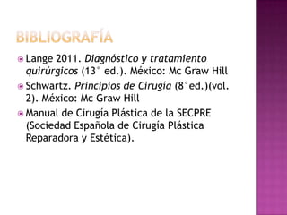  Lange 2011. Diagnóstico y tratamiento
  quirúrgicos (13° ed.). México: Mc Graw Hill
 Schwartz. Principios de Cirugía (8°ed.)(vol.
  2). México: Mc Graw Hill
 Manual de Cirugía Plástica de la SECPRE
  (Sociedad Española de Cirugía Plástica
  Reparadora y Estética).
 