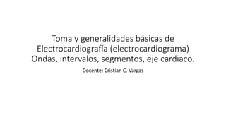 Toma y generalidades básicas de
Electrocardiografía (electrocardiograma)
Ondas, intervalos, segmentos, eje cardiaco.
Docente: Cristian C. Vargas
 