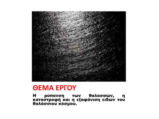 ΘΕΜΑ ΕΡΓΟΥ
Η ρύπανση των θαλασσών, η
καταστροφή και η εξαφάνιση ειδών του
θαλάσσιου κόσμου.
 