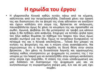 Η ηρωίδα του έργου
• Η γλαροπούλα Κενγκά καθώς πετάει πάνω από τα κύματα,
καλύπτεται από την πετρελαιοκηλίδα. Σταδιακά χάνει την όρασή
της και διαπιστώνει ότι τα φτερά της είναι αδύνατον να ανοίξουν
και έχουν κολλήσει στο σώμα της. Βρίσκεται σε απόγνωση,
πανικοβάλλεται όμως δε χάνει το κουράγιο της και προσπαθεί να
σωθεί. Αγωνιά, φοβάται ότι θα μετατραπεί σε τροφή για κάποιο
ψάρι ή θα πεθάνει από ασφυξία. Επιχειρεί να πετάξει ψηλά προς
τον ήλιο καθώς θυμάται το πάθημα του Ίκαρου που ίσως όμως
αποβεί σωτήριο για την ίδια. Όμως το πετρέλαιο δυσχεραίνει το
πέταγμά της και η Κενγκά απελπίζεται... Τελικά δεν μπορεί να
κινήσει τις φτερούγες της και η πτώση είναι αναπόφευκτη. Να
σημειώσουμε ότι η Κενγκά παρόλη τη δεινή θέση στην οποία
βρίσκεται , δεν χάνει τη δυνατότητα λογικής και οργανωμένης
σκέψης καθώς επιστρατεύει με ψυχραιμία τις γνώσεις της ( την
ιστορία με τον Ίκαρο) για να ανταπεξέλθει στην κρίσιμη κατάσταση
στην οποία έχει περιέλθει. Η στάση της είναι υποδειγματική και
μας διδάσκει να διατηρούμε την ψυχραιμία μας και να
κινητοποιούμε τη συγκροτημένη σκέψη μας, ό,τι και αν μας έχει
συμβεί.
 