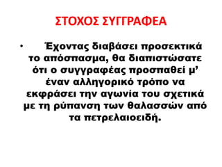 ΣΤΟΧΟΣ ΣΥΓΓΡΑΦΕΑ
• Έχοντας διαβάσει προσεκτικά
το απόσπασμα, θα διαπιστώσατε
ότι ο συγγραφέας προσπαθεί μ’
έναν αλληγορικό τρόπο να
εκφράσει την αγωνία του σχετικά
με τη ρύπανση των θαλασσών από
τα πετρελαιοειδή.
 