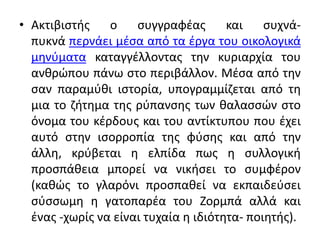 • Ακτιβιστής ο συγγραφέας και συχνά-
πυκνά περνάει μέσα από τα έργα του οικολογικά
μηνύματα καταγγέλλοντας την κυριαρχία του
ανθρώπου πάνω στο περιβάλλον. Μέσα από την
σαν παραμύθι ιστορία, υπογραμμίζεται από τη
μια το ζήτημα της ρύπανσης των θαλασσών στο
όνομα του κέρδους και του αντίκτυπου που έχει
αυτό στην ισορροπία της φύσης και από την
άλλη, κρύβεται η ελπίδα πως η συλλογική
προσπάθεια μπορεί να νικήσει το συμφέρον
(καθώς το γλαρόνι προσπαθεί να εκπαιδεύσει
σύσσωμη η γατοπαρέα του Ζορμπά αλλά και
ένας -χωρίς να είναι τυχαία η ιδιότητα- ποιητής).
 