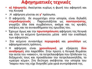 Αφηγηματικές τεχνικές
• α) Αφηγητής: Ακούγεται κυρίως η φωνή του αφηγητή και
της Κενγκά
• .Η αφήγηση γίνεται σε γ’ πρόσωπο.
• Ο αφηγητής δε συμμετέχει στην ιστορία, είναι δηλαδή
ετεροδιηγητικός . Παρουσιάζεται ως παντογνώστης,
γνωρίζει όλα όσα συμβαίνουν, ακόμα και τις κρυφές
σκέψεις και τα συναισθήματα της ηρωίδας του.
• Έχουμε όμως και την πρωτοπρόσωπη αφήγηση της Κενγκά
και έτσι το κείμενο ζωντανεύει μέσα από την εναλλαγή
των αφηγητών.
• Στο κείμενο συναντάμε περιγραφή και μονολόγο ως
αφηγηματικούς τρόπους.
• Η αφήγηση είναι χρονολογική με εξαίρεση δύο
αναδρομές στο παρελθόν. Στην πρώτη η Κενγκά θυμάται
την αιτία του «κακού», τα πετρελαιοφόρα που ξέπλεναν τις
δεξαμενές τους και προκάλεσαν την πετρελαιοκηλίδα, το
«μαύρο κύμα». Στη δεύτερη σκέφτεται την ιστορία του
‘Ικαρου που της είχε διηγηθεί μία γριά συντρόφισσά της.
 