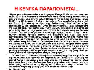 Η ΚΕΝΓΚΑ ΠΑΡΑΠΟΝΙΕΤΑΙ…
Είμαι μια γλαροπούλα και λέγομαι Κενγκά! Θέλω να σας πω
πως έχω ένα τεράστιο παράπονο από εσάς τους ανθρώπους,
και να γιατί. Μια άτυχη μέρα βούτηξα να πιάσω ένα ψάρι στον
βυθό της θάλασσας. Αλλά η καημένη, δεν πρόλαβα καλά καλά
να βγω έξω και η κατάρα της θάλασσας, ένα μαύρο κύμα
πετρελαίου, με σκέπασε! Όλα σκοτείνιασαν... Δεν μπορούσα
να δω τίποτα. Για καλή μου τύχη όμως, θυμήθηκα μια ιστορία
που μου είχε πει η γιαγιά μου. Ήταν ένα αγόρι που το έλεγαν
Ίκαρο. Για να αποδράσουν από την Κρήτη, ο πατέρας του κι
αυτός πήραν φτερά αετού, τα ένωσαν με κερί και έτσι
κατάφεραν να πετάξουν. Όμως ο Ίκαρος πλησίασε πολύ τον
ήλιο, με αποτέλεσμα να λιώσει το κερί από τα φτερά του και
να πέσει στη θάλασσα. Σκέφτηκα λοιπόν κι εγώ πως έπρεπε
να κάνω το ίδιο, να πετάξω όσο πιο κοντά μπορώ στον ήλιο,
για να φύγει το πετρέλαιο από τα φτερά μου. Για να μη σας τα
πολυλογώ, με τα χίλια ζόρια τελικά επιβίωσα από αυτή τη
μαύρη μάστιγα, που παραλίγο να μου στοιχίσει τη ζωή! Και για
όλα φταίνε τα καταραμένα πετρελαιοφόρα…
• Γι’ αυτό πιστεύω πως θα πρέπει να σταματήσετε να μολύνετε
τη θάλασσα και γενικά το περιβάλλον. Είδατε τι συνέβη σε
μένα! Αυτή η συμπεριφορά σας μπορεί να μολύνει και τα άλλα
ζώα που ζουν στη θάλασσα. Για σκεφτείτε, εάν ήσασταν στη
θέση μας, τι θα κάνατε; Όμως αυτό δεν το σκέφτεστε ποτέ…
Ακούστε τώρα τη φωνή μου για το καλό όλων μας!
 