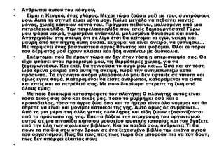 • Άνθρωποι αυτού του κόσμου,
• Είμαι η Κενγκά, ένας γλάρος. Μέχρι τώρα ζούσα μαζί με τους συντρόφους
μου. Αυτή τη στιγμή είμαι μόνη μου. Κρίμα μεγάλο να πεθαίνει κανείς
μόνος, χωρίς κάποιον κοντά του. Πράγματι πεθαίνω, μολυσμένη από μια
πετρελαιοκηλίδα. Την πετρελαιοκηλίδα που εσείς δημιουργήσατε! Γύρω
μου ψάρια νεκρά, γυρισμένα ανάσκελα, μολυσμένα θανάσιμα και αυτά.
Ανατριχιάζω στη σκέψη ότι σε λίγο έτσι θα κείτομαι κι εγώ, νεκρή και
μαύρη από την πηχτή αυτή ουσία. Εύχομαι να είναι όνειρο, να ξυπνήσω…
Με περιμένει ένας βασανιστικά αργός θάνατος και φοβάμαι. Όλοι οι πόροι
του δέρματός μου έχουν κλείσει και ήδη αναπνέω με δυσκολία.
• Σκέφτομαι πού θα ήμουν τώρα αν δεν ήταν τόση η απερισκεψία σας. Θα
είχα φτάσει στον προορισμό μου, τις θερμότερες χώρες, για να
ξεχειμωνιάσω. Και εκεί, θα γεννούσα το αυγό μου και.... Όσο και αν τόση
ώρα έμενα μακριά από αυτή τη σκέψη, τώρα την αντιμετωπίζω κατά
πρόσωπο. Το αγέννητο ακόμα γλαρόπουλό μου δεν έφταιξε σε τίποτα και
όμως έγινε θύμα. Καταραμένοι να είστε άνθρωποι, καταραμένοι να είστε
και εσείς και τα πετρέλειά σας. Με ποιο δικαίωμα στερείτε τη ζωή από
όλους εμάς;
• Με ποιο δικαίωμα καταστρέφετε τον πλανήτη; Ο πλανήτης αυτός είναι
τόσο δικός σας όσο και δικός μας. Τόσο το μυρμήγκι όσο και ο
κροκόδειλος, τόσο τα άγρια ζώα όσο και τα ήμερα είναι όλα νόμιμοι και θα
έπρεπε να είναι και μόνιμοι κάτοικοι της γης. Αυτό όμως δε συμβαίνει...
Από τη μια μέρα στη άλλη γενιές ολόκληρες και είδη ζώων εξαφανίζονται
από το πρόσωπο της γης. Έπειτα βάζετε την περιγραφή του οργανισμού
αυτού σε μια πινακίδα κάποιου μουσείου φυσικής ιστορίας και τον βγάζετε
από την ύλη των σχολικών βιβλίων. Και τα παιδιά σου, άνθρωπε; Τι θα
πουν τα παιδιά σου όταν βρουν σε ένα ξεχασμένο βιβλίο την εικόνα αυτού
του οργανισμού; Πώς θα τους πεις πως τώρα δεν μπορούν πια να τον δουν,
πως δεν υπάρχει εξαιτίας σου;
•
 