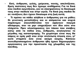• Εσύ, άνθρωπε, γελάς, χαίρεσαι, πονάς, απελπίζεσαι.
Εμείς πιστεύεις πως δεν έχουμε αισθήματα; Για τα δικά
σου παιδιά αγωνίζεσαι, για να εξασφαλίσεις το δικαίωμά
τους στην παιδεία και στην υγεία. Τα δικά μας παιδιά δε
σε νοιάζουν; Δεν έχουν δικαίωμα στη ζωή αυτά;
• Τι πρέπει να πάθει αλήθεια ο άνθρωπος για να μάθει;
Οι γενετικές μεταλλάξεις και οι απέραντοι και συχνά
παράνομοι σκουπιδότοποι τον αφήνουν παγερά
αδιάφορο, σαν να μην επηρεάζουν τον ίδιο ούτε στο
ελάχιστο. Πριν ολοκληρώσεις τον λάκκο που σκάβεις
κάτω από τα πόδια σου, άνθρωπε, αναλογίσου το
μέγεθος της καταστροφής. Το χειρότερο είναι πως θα
πάρεις κι εμάς μαζί σου στην ατελείωτη πτώση σου, γι’
αυτό σταμάτα όσο είναι ακόμα καιρός. Κάποιοι
συνειδητοποιημένοι άνθρωποι ήδη έχουν δημιουργήσει
οργανώσεις για την προστασία της χλωρίδας και της
πανίδας.
 