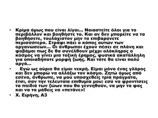 • Κρίμα όμως που είναι λίγοι... Νοιαστείτε όλοι για το
περιβάλλον και βοηθήστε το. Και αν δεν μπορείτε να το
βοηθήσετε, τουλάχιστον μην το επιβαρύνετε
περισσότερο. Στράφι πάει ο κόπος αυτών των
οργανώσεων… Οι άνθρωποι έχουν πέσει σε πλάνη και
φοβάμαι πως δε θα συνέλθουν μέχρι ολόκληρος ο
κόσμος να γίνει μια τοξική έρημος, φυσικά ακατάλληλη
για οποιαδήποτε μορφή ζωής. Και τότε θα είναι πολύ
αργά…
• Εγώ ως αύριο θα είμαι νεκρή. Είμαι μόνο ένας γλάρος
και δεν μπορώ να αλλάξω τον κόσμο. Ζητώ όμως από
εσένα, άνθρωπε, να μου υποσχεθείς τρία πράγματα,
έτσι, σαν την τελευταία επιθυμία μου: εσύ να φροντίσεις
τα παιδιά των ζώων που θα γεννηθούν, να μην τα φας
και να τα μάθεις να «πετάνε»!
• Χ. Ειρήνη, Α3
 