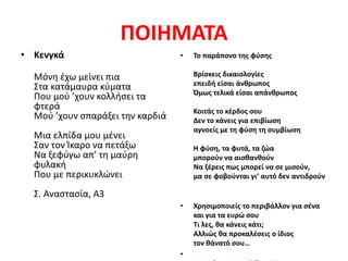 ΠΟΙΗΜΑΤΑ
• Κενγκά
Μόνη έχω μείνει πια
Στα κατάμαυρα κύματα
Που μού ’χουν κολλήσει τα
φτερά
Μού ’χουν σπαράξει την καρδιά
Μια ελπίδα μου μένει
Σαν τον Ίκαρο να πετάξω
Να ξεφύγω απ’ τη μαύρη
φυλακή
Που με περικυκλώνει
Σ. Αναστασία, Α3
• Το παράπονο της φύσης
Βρίσκεις δικαιολογίες
επειδή είσαι άνθρωπος
Όμως τελικά είσαι απάνθρωπος
Κοιτάς το κέρδος σου
Δεν το κάνεις για επιβίωση
αγνοείς με τη φύση τη συμβίωση
Η φύση, τα φυτά, τα ζώα
μπορούν να αισθανθούν
Να ξέρεις πως μπορεί να σε μισούν,
μα σε φοβούνται γι’ αυτό δεν αντιδρούν
• Χρησιμοποιείς το περιβάλλον για σένα
και για τα ευρώ σου
Τι λες, θα κάνεις κάτι;
Αλλιώς θα προκαλέσεις ο ίδιος
τον θάνατό σου…
•
 