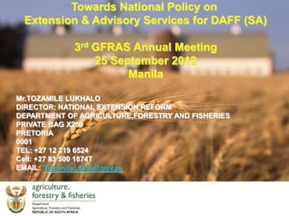 Towards National Policy on
 Extension & Advisory Services for DAFF (SA)

             3rd GFRAS Annual Meeting
                 25 September 2012
                       Manila

Mr.TOZAMILE LUKHALO
DIRECTOR: NATIONAL EXTENSION REFORM
DEPARTMENT OF AGRICULTURE,FORESTRY AND FISHERIES
PRIVATE BAG X250
PRETORIA
0001
TEL: +27 12 319 6524
Cell: +27 83 500 1874T
EMAIL: TozamileL@daff.gov.za
 