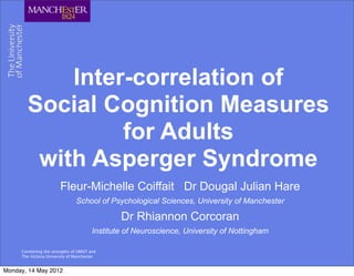 Inter-correlation of
       Social Cognition Measures
                for Adults
        with Asperger Syndrome
                        Fleur-Michelle Coiffait Dr Dougal Julian Hare
                                School of Psychological Sciences, University of Manchester

                                                Dr Rhiannon Corcoran
                                        Institute of Neuroscience, University of Nottingham

     Combining the strengths of UMIST and
     The Victoria University of Manchester


Monday, 14 May 2012
 