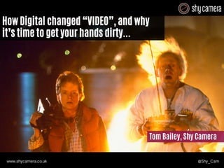 D 
How Digital changed “VIDEO”, and why 
it’s time to get your hands dirty... 
t 
Tom Bailey, Shy Camera 
www.shycamera.co.uk @Shy_Cam 
 