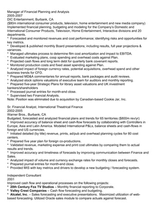   Manager of Financial Planning and Analysis 2005-2007 DIC Entertainment, Burbank, CA ($80m international consumer products, television, home entertainment and new media company) Implemented financial planning, budgeting and modeling for the Company’s Domestic and International Consumer Products, Television, Home Entertainment, Interactive divisions and 20 departments. *  Forecasted and monitored revenues and cost performance; identifying risks and opportunities for key metrics. *  Developed & published monthly Board presentations; including results, full year projections & variances. *  Managed ultimates process to determine film cost amortization and impact to EBITDA.  *  Evaluated marketing plans, coop spending and overhead costs against Plan. *  Projected cash flows and long term debt for quarterly bank covenant reports. *  Monitored production costs and fixed asset spending against Plan. *  Analyzed impact of foreign currency rates, potential acquisitions, overhead spend and other business trends for CFO. *  Prepared MD&A commentaries for annual reports, bank packages and audit reviews.  *  Analyzed stock options valuations of executive team for auditors and monthly reporting. *  Prepared five-year Strategic Plans for library asset valuations and UK investment bankers/shareholders *  Processed journal entries for month-end close. *  Supervised two Financial Analysts. Note: Position was eliminated due to acquisition by Canadian-based Cookie Jar, Inc. Sr. Financial Analyst, International Theatrical Finance 2002-2005 Warner Bros., Burbank, CA Budgeted, forecasted and analyzed financial plans and trends for 65 territories ($800m rev/yr) *  Improved accuracy of balance sheet and cash-flow forecasts by collaborating with Controllers in Europe, Asia and Latin America. Modeled International P&Ls, balance sheets and cash-flows in foreign and US currencies. *  Initiated detailed (by title) revenue, prints, ad/pub and overhead planning cycles for 80 cost centers. *  Prepared five year plan for foreign co-productions. *  Validated revenue, marketing expense and print cost ultimates by comparing them to actual results and trends. *  Improved accuracy and timeliness of forecasts by improving communication between Finance and Sales. *  Analyzed impact of volume and currency exchange rates for monthly closes and forecasts. *  Prepared journal entries for month-end close. *  Provided MIS with key metrics and drivers to develop a new budgeting / forecasting system. Independent Consultant 2001 Improved cash flow and operational processes on the following projects: *  20th Century Fox TV Studios  – Monthly financial reporting to Corporate. *  Valley Crest Companies  – Cash flow forecasting and budgeting. *  Alcatel, Inc . – Sales forecasting and executive presentations.  Maximized utilization of web-based forecasting. Utilized Oracle sales module to compare actuals against forecast. 