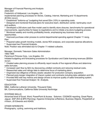 Manager of Financial Planning and Analysis 2000-2001 Frederick’s of Hollywood, Los Angeles, CA Implemented planning processes for Stores, Catalog, Internet, Marketing and 15 departments ($100m rev/yr) *  Established “bottoms-up” budgeting that saved $3m (10%) in operating costs.  *  Designed and monitored financial plans for executive team, distribution center, bankruptcy court and auditors. *  Developed a 200-store cash flow model used to identify store closures, benchmarks for operational improvements, opportunities for lease re-negotiations and to initiate a by-store budgeting process. *  Monitored weekly and monthly profitability trends, emphasizing key business risks and opportunities. *  Improved purchase order process to control departmental spending against Chapter 11 reorg. Plan. *  Prepared sales growth trending models, stores ROI analyses, and corporate expense allocations. *  Supervised two Financial Analysts. Note: Position was eliminated due to Chapter 11-related cutbacks. Manager, Domestic Television Sales Administration 1992-1999 Paramount Pictures Corp., Los Angeles, CA Initiated budgeting and forecasting processes for Syndication and Cable licensing revenues ($500m rev/yr) *  Created sales planning process to efficiently report results of five regional offices and determine sales bonuses. *  Increased cash flow by $2m by discovering unbilled contracts and reducing residual costs. *  Researched sales and ratings data to determine focus of marketing plans. *  Organized due dilligence of library assets valuation for production company acquisition. *  Planned post-merger integration of Viacom system and contracts including data validation and QA. *  Provided MIS with key metrics and design drivers to improve quality of sales forecasting system.  *  Supervised five Financial Analyst / Sr. Analysts. EDUCATION MBA, California Lutheran University, Thousand Oaks BA, Communications, California State University Northridge SYSTEMS SKILLS Advanced level of Excel, Word, PowerPoint & Access.  Solomon, COGNOS reporting, Great Plains, Jaguar, SAP (R/3 & BPS Planning), Hyperion Enterprise w/Retrieve, Business Objects, PeopleSoft w/nVision, JD Edwards and AS400. OTHER INTERESTS Photography, cycling, swimming and triathlons. 