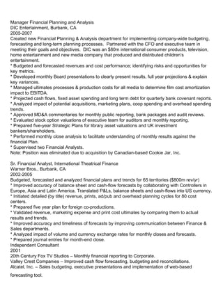   Manager Financial Planning and Analysis DIC Entertainment, Burbank, CA 2005-2007 Created new Financial Planning & Analysis department for implementing company-wide budgeting, forecasting and long-term planning processes.  Partnered with the CFO and executive team in meeting their goals and objectives.  DIC was an $80m international consumer products, television, home entertainment and new media company that produced and distributed children’s entertainment. * Budgeted and forecasted revenues and cost performance; identifying risks and opportunities for key metrics. * Developed monthly Board presentations to clearly present results, full year projections & explain key variances. * Managed ultimates processes & production costs for all media to determine film cost amortization impact to EBITDA.  * Projected cash flows, fixed asset spending and long term debt for quarterly bank covenant reports. * Analyzed impact of potential acquisitions, marketing plans, coop spending and overhead spending trends. * Approved MD&A commentaries for monthly public reporting, bank packages and audit reviews.  * Evaluated stock option valuations of executive team for auditors and monthly reporting. * Prepared five-year Strategic Plans for library asset valuations and UK investment bankers/shareholders. * Performed monthly close analysis to facilitate understanding of monthly results against the financial Plan. * Supervised two Financial Analysts. Note: Position was eliminated due to acquisition by Canadian-based Cookie Jar, Inc. Sr. Financial Analyst, International Theatrical Finance Warner Bros., Burbank, CA 2002-2005 Budgeted, forecasted and analyzed financial plans and trends for 65 territories ($800m rev/yr) * Improved accuracy of balance sheet and cash-flow forecasts by collaborating with Controllers in Europe, Asia and Latin America. Translated P&Ls, balance sheets and cash-flows into US currency. * Initiated detailed (by title) revenue, prints, ad/pub and overhead planning cycles for 80 cost centers. * Prepared five year plan for foreign co-productions. * Validated revenue, marketing expense and print cost ultimates by comparing them to actual results and trends. * Improved accuracy and timeliness of forecasts by improving communication between Finance & Sales departments. * Analyzed impact of volume and currency exchange rates for monthly closes and forecasts. * Prepared journal entries for month-end close. Independent Consultant 2001 20th Century Fox TV Studios – Monthly financial reporting to Corporate. Valley Crest Companies – Improved cash flow forecasting, budgeting and reconciliations. Alcatel, Inc. – Sales budgeting, executive presentations and implementation of web-based forecasting tool.   