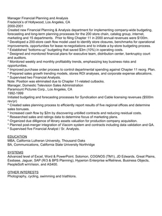 Manager Financial Planning and Analysis Frederick’s of Hollywood, Los Angeles, CA 2000-2001 Created new Financial Planning & Analysis department for implementing company-wide budgeting, forecasting and long-term planning processes for the 200 store chain, catalog group, internet, marketing and 15 departments.  Prior to filing Chapter 11 in 2000 annual revenues were $100m. * Developed a 200-store cash flow model used to identify store closures, benchmarks for operational improvements, opportunities for lease re-negotiations and to initiate a by-store budgeting process. * Established “bottoms-up” budgeting that saved $3m (10%) in operating costs.  * Designed and monitored financial plans for executive team, distribution center, bankruptcy court and auditors. * Monitored weekly and monthly profitability trends, emphasizing key business risks and opportunities. * Improved purchase order process to control departmental spending against Chapter 11 reorg. Plan. * Prepared sales growth trending models, stores ROI analyses, and corporate expense allocations. * Supervised two Financial Analysts. Note: Position was eliminated due to Chapter 11-related cutbacks. Manager, Domestic Television Sales Administration Paramount Pictures Corp., Los Angeles, CA 1992-1999 Initiated budgeting and forecasting processes for Syndication and Cable licensing revenues ($500m rev/yr) * Created sales planning process to efficiently report results of five regional offices and determine sales bonuses. * Increased cash flow by $2m by discovering unbilled contracts and reducing residual costs. * Researched sales and ratings data to determine focus of marketing plans. * Organized due dilligence of library assets valuation for production company acquisition. * Planned post-merger integration of Viacom system and contracts including data validation and QA. * Supervised five Financial Analyst / Sr. Analysts. EDUCATION MBA, California Lutheran University, Thousand Oaks BA, Communications, California State University Northridge SYSTEMS Advanced level of Excel, Word & PowerPoint. Solomon, COGNOS (TM1), JD Edwards, Great Plains, Essbase, Jaguar, SAP (R/3 & BPS Planning), Hyperion Enterprise w/Retrieve, Business Objects, PeopleSoft w/nVision, and AS400. OTHER INTERESTS Photography, cycling, swimming and triathlons. 