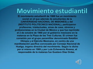 El movimiento estudiantil de 1968 fue un movimiento
social en el que además de estudiantes de la
(UNIVERSIDAD NACIONAL DE MISIONES) y del
(INSTITUTO POLITECNICO NACIONAL), participaron
profesores, intelectuales, amas de casa, obreros y
profesionistas en la Ciudad de México y que fue reprimido
el 2 de octubre de 1968 por el gobierno mexicano en la
matanza en la Plaza de las Tres Culturas. El crimen fue
cometido por el grupo paramilitar denominado Batallón
Olimpia y el Ejército Mexicano, en contra de una
manifestación pacífica convocada por Consejo Nacional de
Huelga, órgano directriz del movimiento. Según lo dicho
por sí mismo en 1969 y por Luis Echeverría Álvarez, el
responsable de la matanza fue Gustavo Díaz Ordaz.
 