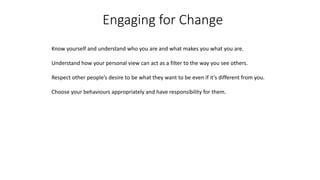 Engaging for Change
Know yourself and understand who you are and what makes you what you are.
Understand how your personal view can act as a filter to the way you see others.
Respect other people’s desire to be what they want to be even if it’s different from you.
Choose your behaviours appropriately and have responsibility for them.
 