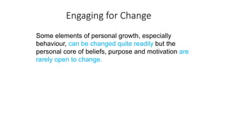 Engaging for Change
Some elements of personal growth, especially
behaviour, can be changed quite readily but the
personal core of beliefs, purpose and motivation are
rarely open to change.
 