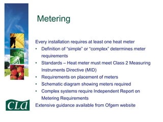 Metering
Every installation requires at least one heat meter
• Definition of “simple” or “complex” determines meter

requirements
• Standards – Heat meter must meet Class 2 Measuring
Instruments Directive (MID)

• Requirements on placement of meters
• Schematic diagram showing meters required
• Complex systems require Independent Report on
Metering Requirements
Extensive guidance available from Ofgem website

 