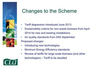 Changes to the Scheme
• Tariff degression introduced June 2013
• Sustainability criteria for non-waste biomass from April

2014 for new and existing installations
• Air quality standards from 24th September
Proposed changes

• Introducing new technologies
• Minimum Energy Efficiency standards
• Review of tariffs for large scale biomass (and other
technologies) – Tariff to be doubled

 