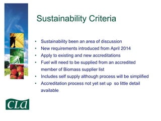 Sustainability Criteria
• Sustainability been an area of discussion
• New requirements introduced from April 2014

• Apply to existing and new accreditations
• Fuel will need to be supplied from an accredited
member of Biomass supplier list

• Includes self supply although process will be simplified
• Accreditation process not yet set up so little detail
available

 