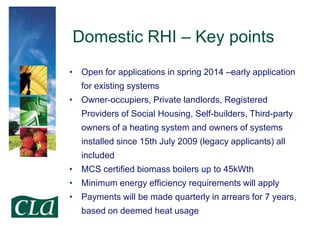 Domestic RHI – Key points
• Open for applications in spring 2014 –early application

for existing systems
• Owner-occupiers, Private landlords, Registered
Providers of Social Housing, Self-builders, Third-party

owners of a heating system and owners of systems
installed since 15th July 2009 (legacy applicants) all
included

• MCS certified biomass boilers up to 45kWth
• Minimum energy efficiency requirements will apply
• Payments will be made quarterly in arrears for 7 years,
based on deemed heat usage

 