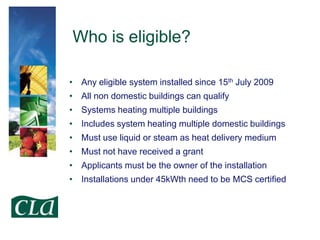 Who is eligible?
• Any eligible system installed since 15th July 2009
• All non domestic buildings can qualify

• Systems heating multiple buildings
• Includes system heating multiple domestic buildings
• Must use liquid or steam as heat delivery medium

• Must not have received a grant
• Applicants must be the owner of the installation
• Installations under 45kWth need to be MCS certified

 