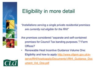 Eligibility in more detail
“Installations serving a single private residential premises
are currently not eligible for the RHI”
Are premises considered “separate and self-contained
premises for Council Tax banding purposes.”? Farm

Offices?
• Renewable Heat Incentive Guidance Volume One:
Eligibility and how to apply http://www.ofgem.gov.uk/eserve/RHI/howtoapply/Documents1/RHI_Guidance_Doc
ument_Vol_One.pdf

 