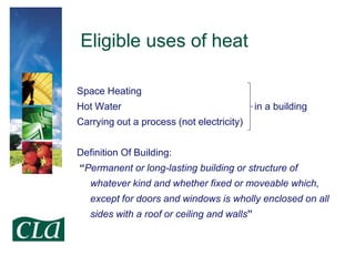 Eligible uses of heat
Space Heating
Hot Water

in a building

Carrying out a process (not electricity)
Definition Of Building:

“Permanent or long-lasting building or structure of
whatever kind and whether fixed or moveable which,
except for doors and windows is wholly enclosed on all
sides with a roof or ceiling and walls”

 