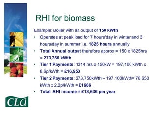 RHI for biomass
Example: Boiler with an output of 150 kWth
• Operates at peak load for 7 hours/day in winter and 3
hours/day in summer i.e. 1825 hours annually
• Total Annual output therefore approx = 150 x 1825hrs
= 273,750 kWth

• Tier 1 Payments: 1314 hrs x 150kW = 197,100 kWth x
8.6p/kWth = £16,950
• Tier 2 Payments: 273,750kWth – 197,100kWth= 76,650

kWth x 2.2p/kWth = £1686
• Total RHI income = £18,636 per year

 