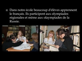    Dans notre école beaucoup d'élèves apprennent
    le français. Ils participent aux olympiades
    régionales et même aux olaympiades de la
    Russie.
 
