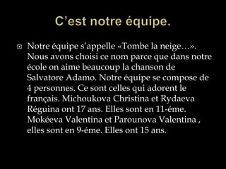    Notre équipe s’appelle «Tombe la neige…».
    Nous avons choisi ce nom parce que dans notre
    école on aime beaucoup la chanson de
    Salvatore Adamo. Notre équipe se compose de
    4 personnes. Ce sont celles qui adorent le
    français. Michoukova Christina et Rydaeva
    Réguina ont 17 ans. Elles sont en 11-éme.
    Mokéeva Valentina et Parounova Valentina ,
    elles sont en 9-éme. Elles ont 15 ans.
 