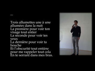...

Trois allumettes une à une
allumées dans la nuit
La première pour voir ton
visage tout entier
La seconde pour voir tes
yeux
La dernière pour voir ta
bouche
Et l’obscurité tout entière
pour me rappeler tout cela
En te serrant dans mes bras.
 